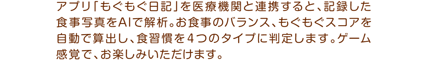 アプリ「もぐもぐ日記」を医療機関と連携すると、記録した食事写真をAIで解析。お食事のバランス、もぐもぐスコアを自動で算出し、食習慣を４つのタイプに判定します。ゲーム感覚で、お楽しみいただけます。