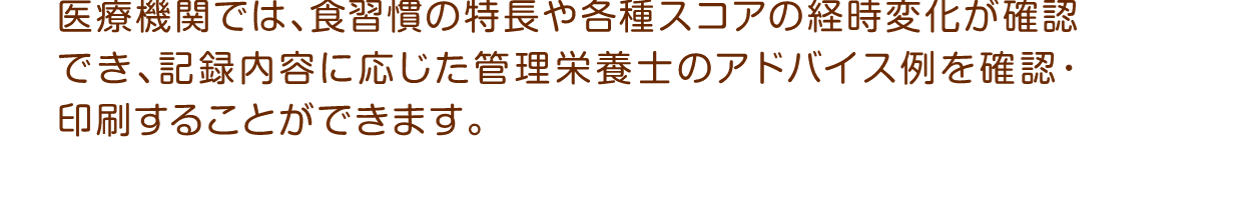 医療機関では、食習慣の特長や各種スコアの経時変化が確認でき、記録内容に応じた管理栄養士のアドバイス例を確認・印刷することができます。