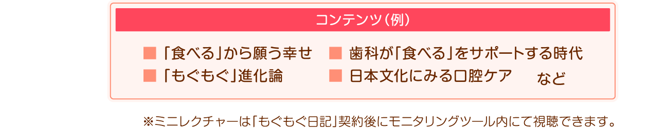 コンテンツ例:「食べる」から願う幸せ/歯科が「食べる」をサポートする時代/「もぐもぐ」進化論/日本文化にみる口腔ケア※ミニレクチャーは「もぐもぐ日記」契約後にモニタリングツール内にて視聴できます。