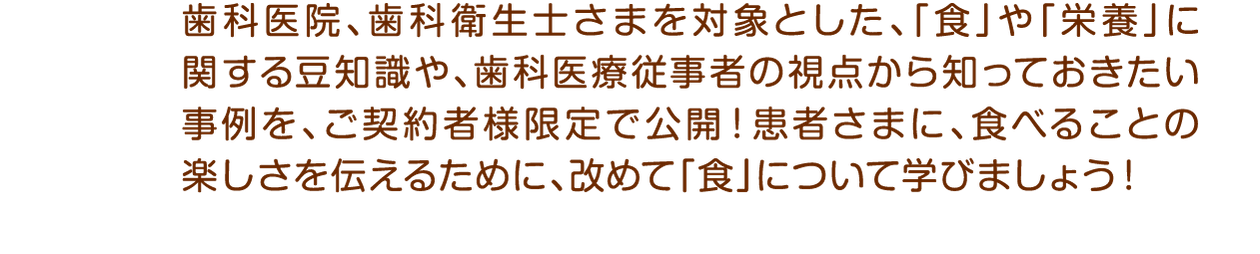 歯科医院、歯科衛生士さまを対象とした、「食」や「栄養」に関する豆知識や、歯科医療従事者の視点から知っておきたい事例を、ご契約者様限定で公開！患者さまに、食べることの楽しさを伝えるために、改めて「食」について学びましょう！