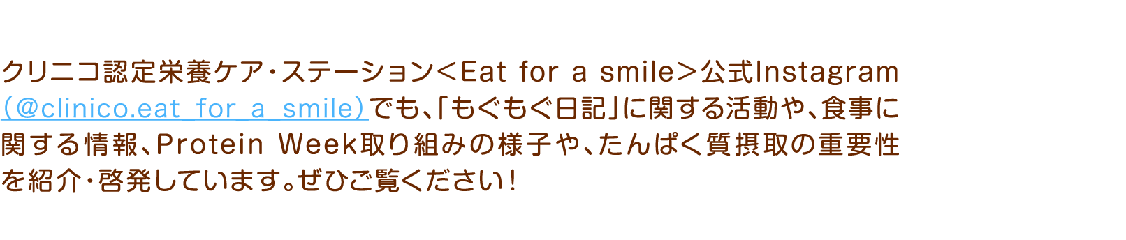 クリニコ認定栄養ケア・ステーション＜Eat for a smile＞公式Instagram（＠clinico.eat_for_a_smile）でも、「もぐもぐ日記」に関する活動や、食事に関する情報、Protein Week取り組みの様子や、たんぱく質摂取の重要性を紹介・啓発しています。ぜひご覧ください！