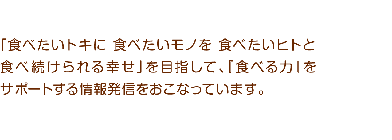 「食べたいトキに食べたいモノを食べたいヒトと食べ続けられる幸せ」を目指して、『食べる力』をサポートする情報発信をおこなっています。