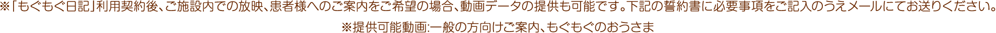 ※「もぐもぐ日記」利用契約後、ご施設内での放映、患者様へのご案内をご希望の場合、動画データの提供も可能です。下記の誓約書に必要事項をご記入のうえメールにてお送りください。
※提供可能動画:一般の方向けご案内、もぐもぐのおうさま
