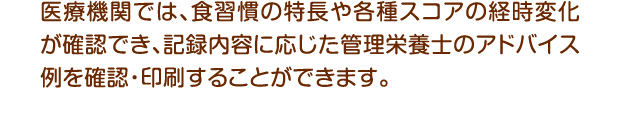 医療機関では、食習慣の特長や各種スコアの経時変化が確認でき、記録内容に応じた管理栄養士のアドバイス例を確認・印刷することができます。