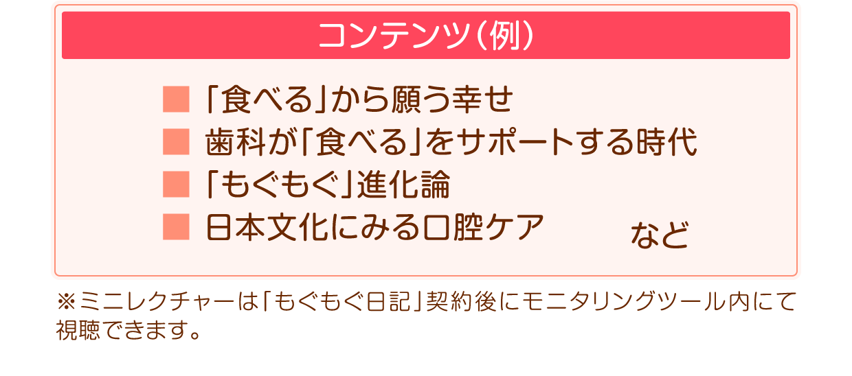 コンテンツ例:「食べる」から願う幸せ/歯科が「食べる」をサポートする時代/「もぐもぐ」進化論/日本文化にみる口腔ケア※ミニレクチャーは「もぐもぐ日記」契約後にモニタリングツール内にて視聴できます。