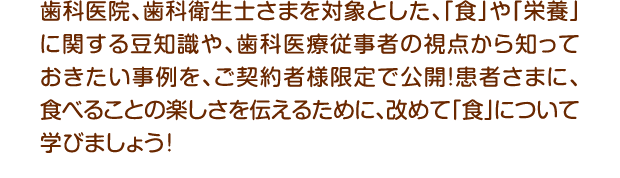 歯科医院、歯科衛生士さまを対象とした、「食」や「栄養」に関する豆知識や、歯科医療従事者の視点から知っておきたい事例を、ご契約者様限定で公開！患者さまに、食べることの楽しさを伝えるために、改めて「食」について学びましょう！