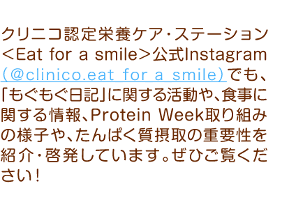 クリニコ認定栄養ケア・ステーション＜Eat for a smile＞公式Instagram（＠clinico.eat_for_a_smile）でも、「もぐもぐ日記」に関する活動や、食事に関する情報、Protein Week取り組みの様子や、たんぱく質摂取の重要性を紹介・啓発しています。ぜひご覧ください！