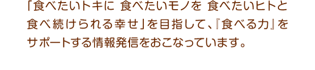 「食べたいトキに食べたいモノを食べたいヒトと食べ続けられる幸せ」を目指して、『食べる力』をサポートする情報発信をおこなっています。