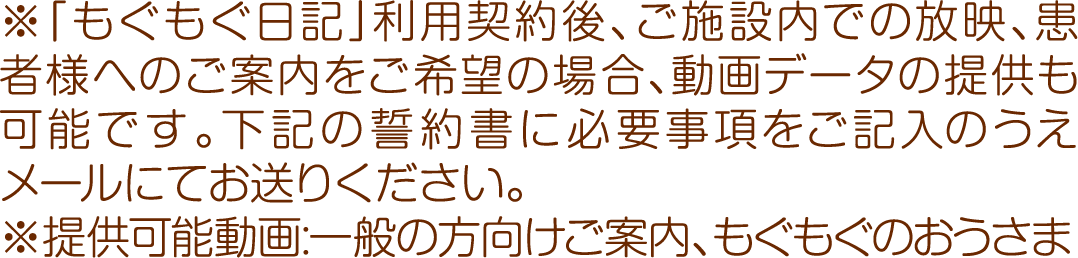 ※「もぐもぐ日記」利用契約後、ご施設内での放映、患者様へのご案内をご希望の場合、動画データの提供も可能です。下記の誓約書に必要事項をご記入のうえメールにてお送りください。
※提供可能動画:一般の方向けご案内、もぐもぐのおうさま