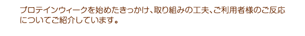 プロテインウィークを始めたきっかけ、取り組みの工夫、ご利用者様のご反応についてご紹介しています。