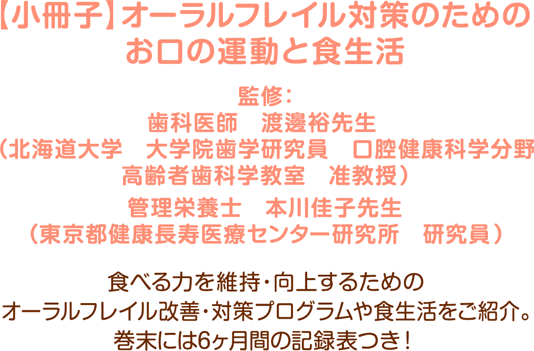 【小冊子】オーラルフレイル対策のためのお口の運動と食生活/監修：歯科医師　渡邊裕先生（北海道大学　大学院歯学研究員　口腔健康科学分野高齢者歯科学教室　准教授）管理栄養士　本川佳子先生（東京都健康長寿医療センター研究所　研究員）食べる力を維持・向上するためのオーラルフレイル改善・対策プログラムや食生活をご紹介。巻末には6ヶ月間の記録表つき！