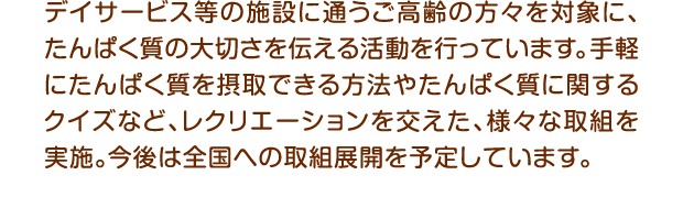 デイサービス等の施設に通うご高齢の方々を対象に、たんぱく質の大切さを伝える活動を行っています。手軽にたんぱく質を摂取できる方法やたんぱく質に関するクイズなど、レクリエーションを交えた、様々な取組を実施。今後は全国への取組展開を予定しています。