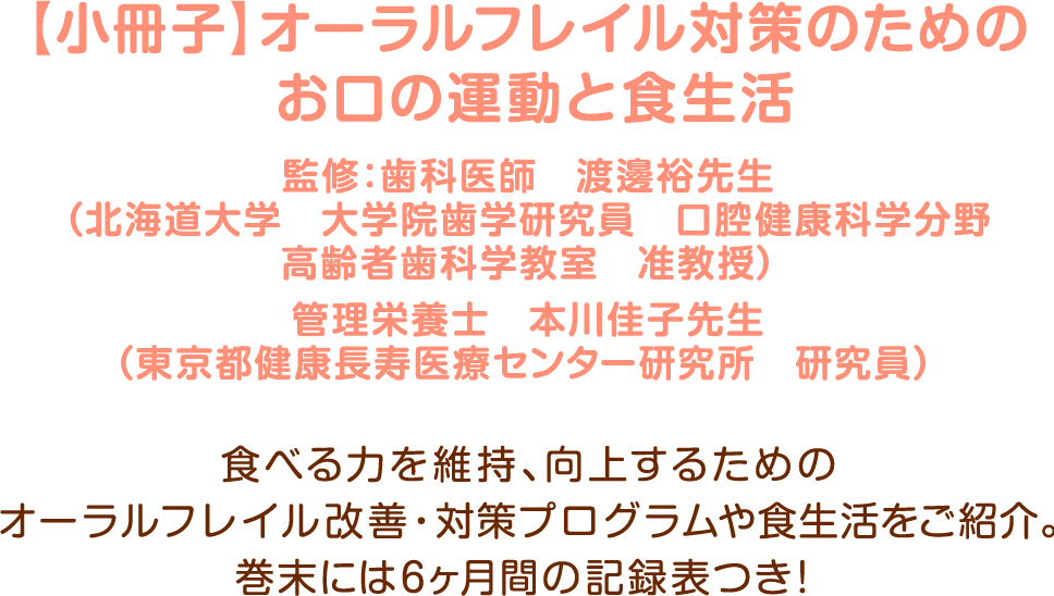 【小冊子】オーラルフレイル対策のためのお口の運動と食生活/監修：歯科医師　渡邊裕先生（北海道大学　大学院歯学研究員　口腔健康科学分野高齢者歯科学教室　准教授）管理栄養士　本川佳子先生（東京都健康長寿医療センター研究所　研究員）食べる力を維持・向上するためのオーラルフレイル改善・対策プログラムや食生活をご紹介。巻末には6ヶ月間の記録表つき！