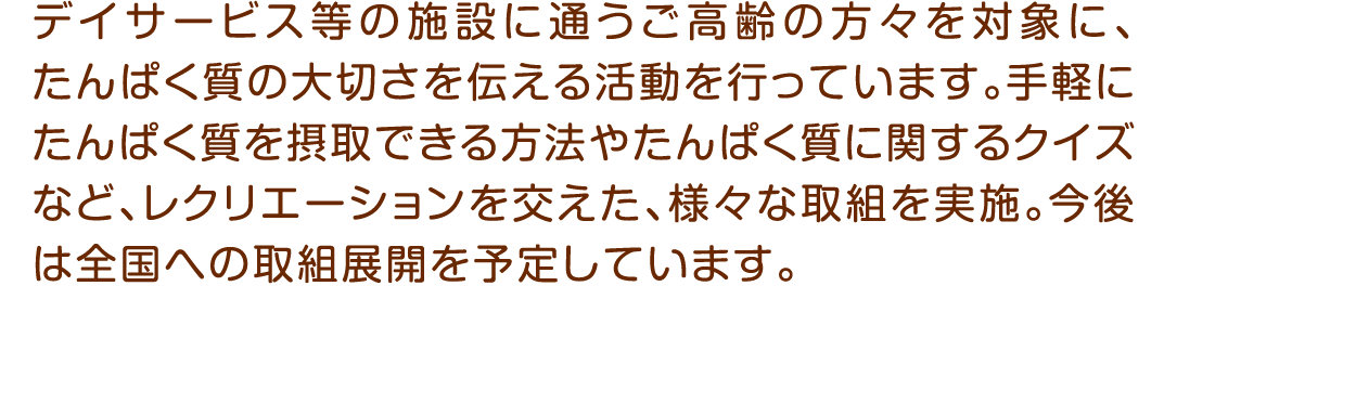 デイサービス等の施設に通うご高齢の方々を対象に、たんぱく質の大切さを伝える活動を行っています。手軽にたんぱく質を摂取できる方法やたんぱく質に関するクイズなど、レクリエーションを交えた、様々な取組を実施。今後は全国への取組展開を予定しています。