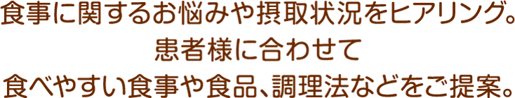 食事に関するお悩みや摂取状況をヒアリング。患者様に合わせて食べやすい食事や食品、調理法などをご提案。