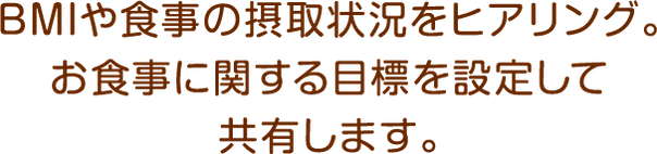 BMIや食事の摂取状況をヒアリング。お食事に関する目標を設定して共有します。