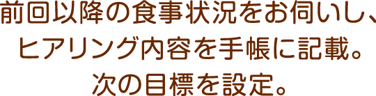 前回以降の食事状況をお伺いし、ヒアリング内容を手帳に記載。次の目標を設定。