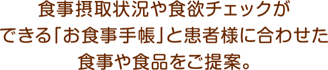 食事摂取状況や食欲チェックができる「お食事手帳」と患者様に合わせた食事や食品をご提案。