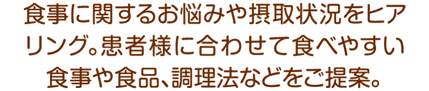 食事に関するお悩みや摂取状況をヒアリング。患者様に合わせて食べやすい食事や食品、調理法などをご提案。