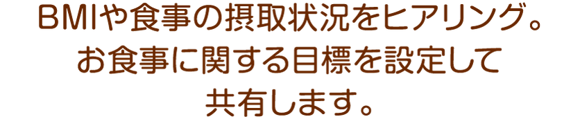 BMIや食事の摂取状況をヒアリング。お食事に関する目標を設定して共有します。