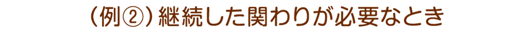 例2:継続した関わりが必要なとき