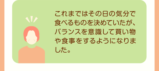 これまではその日の気分で食べるものを決めていたが、バランスを意識して買い物や食事をするようになりました。