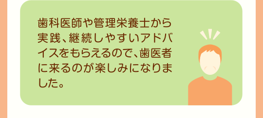 歯科医師や管理栄養士から実践、継続しやすいアドバイスをもらえるので、歯医者に来るのが楽しみになりました。