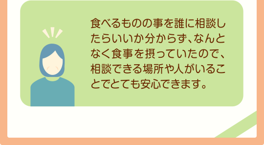 食べるものの事を誰に相談したらいいか分からず、なんとなく食事を摂っていたので、相談できる場所や人がいることでとても安心できます。