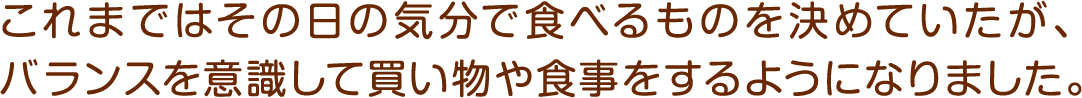 これまではその日の気分で食べるものを決めていたが、バランスを意識して買い物や食事をするようになりました。