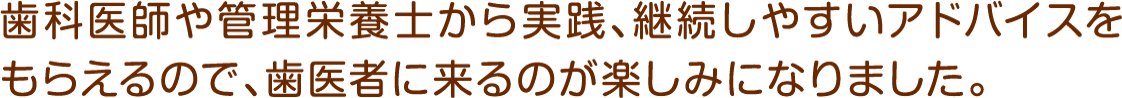 歯科医師や管理栄養士から実践、継続しやすいアドバイスをもらえるので、歯医者に来るのが楽しみになりました。