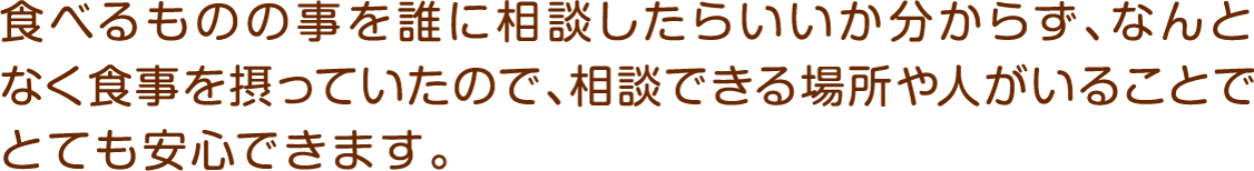 食べるものの事を誰に相談したらいいか分からず、なんとなく食事を摂っていたので、相談できる場所や人がいることでとても安心できます。