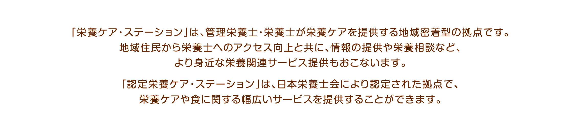 「栄養ケア・ステーション」は、管理栄養士・栄養士が栄養ケアを提供する地域密着型の拠点です。地域住民から栄養士へのアクセス向上と共に、情報の提供や栄養相談など、より身近な栄養関連サービス提供もおこないます。認定栄養ケア・ステーション」は、日本栄養士会により認定された拠点で、栄養ケアや食に関する幅広いサービスを提供することができます。