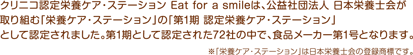 クリニコ認定栄養ケア・ステーションEat for a smileは、公益社団法人日本栄養士会が取り組む「栄養ケア・ステーション」の「第1期 認定栄養ケア・ステーション」として認定されました。第1期として認定された72社の中で、食品メーカー第1号となります。※「栄養ケア・ステーション」は日本栄養士会の登録商標です。