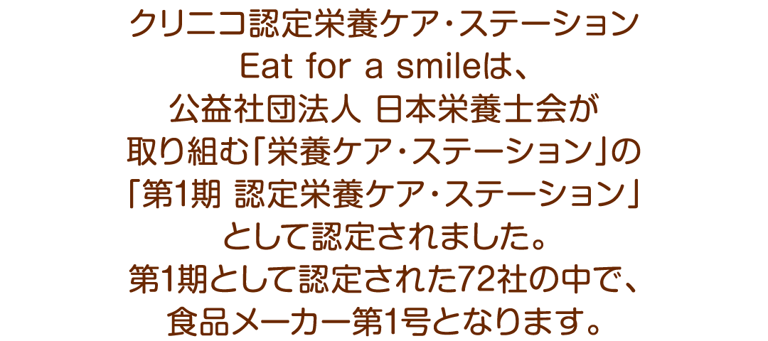 クリニコ認定栄養ケア・ステーションEat for a smileは、公益社団法人日本栄養士会が取り組む「栄養ケア・ステーション」の「第1期 認定栄養ケア・ステーション」として認定されました。第1期として認定された72社の中で、食品メーカー第1号となります。
