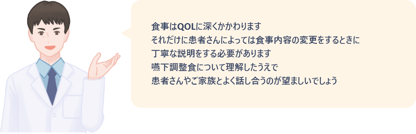 食事はQOLに深くかかわります。それだけに患者さんによっては、食事内容の変更をするときに丁寧な説明をする必要があります。嚥下調整食について理解したうえで、患者さんやご家族とよく話し合うのが望ましいでしょう。