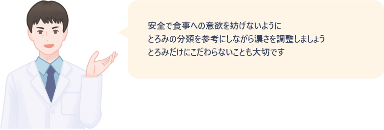 安全で食事への意欲を妨げないように、とろみの分類を参考にしながら濃さを調整しましょう。とろみだけにこだわらないことも大切です。