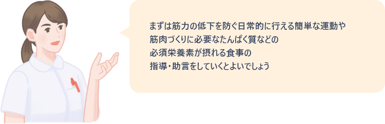 まずは筋力の低下を防ぐ日常的に行える簡単な運動や、筋肉づくりに必要なたんぱく質などの必須栄養素が摂れる食事の指導・助言をしていくとよいでしょう。