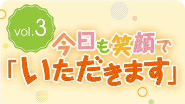 vol.3今日も笑顔で「いただきます」