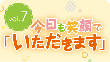 vol.7今日も笑顔で「いただきます」